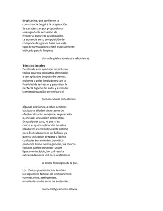 de glicerina, que confieren la
consistencia de gel a la preparación.
Se caracterizan por proporcionar
una agradable sensación de
frescor al cutis tras su aplicación.
La ausencia en su composición de
componentes grasos hace que este
tipo de formulaciones esté especialmente
indicado para la limpieza
diaria de pieles acneicas y seborreicas.
Tónicos faciales
Dentro de este apartado se incluyen
todos aquellos productos destinados
a ser aplicados después de cremas,
lociones o geles limpiadores con la
finalidad de refrescar y garantizar la
perfecta higiene del cutis y estimular
la microcirculación periférica y el
tono muscular en la dermis
algunas ocasiones, a estas acciones
básicas se añaden otras como un
efecto calmante, relajante, regenerador
o, incluso, una acción antiséptica.
En cualquier caso, lo que sí es
cierto es que la aplicación de estos
productos es el coadyuvante óptimo
para los tratamientos de belleza, ya
que su utilización prepara y facilita
cualquier tratamiento cosmético
posterior Como norma general, los tónicos
faciales suelen presentar un pH
ligeramente ácido, lo cual resulta
extremadamente útil para restablecer
la acidez fisiológica de la piel.
Los tónicos pueden incluir también
las siguientes familias de componentes:
humectantes, astringentes,
emolientes y otra serie de sustancias
cosmetológicamente activas.
 