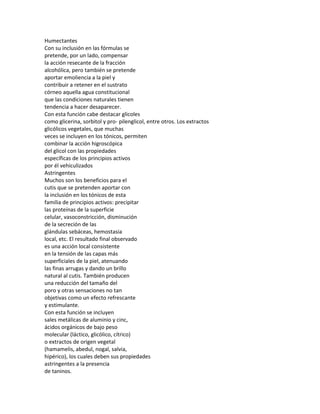Humectantes
Con su inclusión en las fórmulas se
pretende, por un lado, compensar
la acción resecante de la fracción
alcohólica, pero también se pretende
aportar emoliencia a la piel y
contribuir a retener en el sustrato
córneo aquella agua constitucional
que las condiciones naturales tienen
tendencia a hacer desaparecer.
Con esta función cabe destacar glicoles
como glicerina, sorbitol y pro- pilenglicol, entre otros. Los extractos
glicólicos vegetales, que muchas
veces se incluyen en los tónicos, permiten
combinar la acción higroscópica
del glicol con las propiedades
específicas de los principios activos
por él vehiculizados
Astringentes
Muchos son los beneficios para el
cutis que se pretenden aportar con
la inclusión en los tónicos de esta
familia de principios activos: precipitar
las proteínas de la superficie
celular, vasoconstricción, disminución
de la secreción de las
glándulas sebáceas, hemostasia
local, etc. El resultado final observado
es una acción local consistente
en la tensión de las capas más
superficiales de la piel, atenuando
las finas arrugas y dando un brillo
natural al cutis. También producen
una reducción del tamaño del
poro y otras sensaciones no tan
objetivas como un efecto refrescante
y estimulante.
Con esta función se incluyen
sales metálicas de aluminio y cinc,
ácidos orgánicos de bajo peso
molecular (láctico, glicólico, cítrico)
o extractos de origen vegetal
(hamamelis, abedul, nogal, salvia,
hipérico), los cuales deben sus propiedades
astringentes a la presencia
de taninos.
 