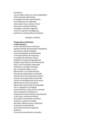 Emolientes
Los principios activos con estas propiedades
están presentes típicamente
en aquellas lociones especialmente
formuladas para ser aplicadas
sobre pieles secas o mixtas. Tienen
esta acción sustancias lipídicas,
mucílagos o extractos vegetales
ricos en sustancias mucilaginosas,
pectínicas o polisacarídicas (malvalisco,
fenogreco, llantén).
Preparados exfoliantes
o descamantes
Se han referido hasta el momento
aquellas familias de preparados limpiadores
que basan su efecto limpiador
en las propiedades de solubilización
o emulsionamiento de impurezas
y suciedad. No obstante, existen
también otro tipo de preparados de
limpieza cuyo efecto es eminentemente
físico, son los llamados preparados
exfoliantes o también conocidos
por su acepción inglesa: scrub.
Básicamente, con la aplicación de
este tipo de compuestos se pretende
eliminar de forma mecánica las células
muertas más superficiales del estrato
córneo y la desobturación de los poros.
Además de la acción puramente
higienizante de este tipo de preparados,
con su utilización se consiguen
otros beneficios: la piel se alisa, luciendo
más transparente y brillante; la
limpieza de los poros facilita la penetración
y, por tanto, aumenta la eficacia
de cualquier tratamiento cosmético
posterior, y, gracias al masaje
que debe realizarse para su aplicación,
se produce la estimulación
de la microcirculación sanguínea
periférica.
En este tipo de productos se pueden
 