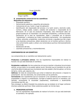 8. presentación comercial de los cosméticos
Requisitos de etiquetado
- Etiquetado sanitario
- Denominación genérica y específica del producto.
- Indicaciones de uso, fusión y lugar de aplicación
- Identificación del responsable del proceso o la razón social y domicilio (calle,
número, código postal, ciudad y estado) del productor o responsable de la
fabricación. En el caso de productos importados, esta información debe ser
proporcionada por el importador a la autoridad competente, a solicitud de ésta.
Declaración de la lista de ingredientes: Debe ir precedida por el término
"ingredientes" y enlistarse por orden cuantitativo decreciente. Los ingredientes
activos, solventes, propelentes, sustancias corrosivas y aquellas que den origen
a las leyendas precautorias, deben declararse con el nombre químico o técnico
más comúnmente usado o utilizar una nomenclatura química internacionalmente
reconocida.
- Declaración del lote.
- Leyendas precautorias y recomendaciones.
COMPONENTES DE UN COSMÉTICO
Los componentes de un cosmético son básicamente cuatro:
Productos o principios activos: Son los ingredientes responsables de realizar la
función a la que está destinado el cosmético.
Excipiente o vehículo: Son las sustancias con que se mezclan o disuelven los principios
activos, ya que éstos no se pueden aplicar puros. Permiten que el cosmético se use de
una forma determinada para que el producto sea más estable y fácil de aplicar; en forma
de barra, crema, gel, espuma, etc.
Aditivos: Se trata de componentes que evitan el deterioro del producto o mejoran la
presentación. Son los colorantes, los conservantes y/o los perfumes.
Correctores: Son ingredientes que se incorporan a los cosméticos para mantener sus
propiedades o mejorar su presentación. Corrigen el aspecto final de un cosmético, por
ejemplo, aumentando la viscosidad (espesantes), acidificando o alcalinizando
(correctores del PH), etc.
Para conseguir su efecto limpiador los productos que se emplean en el hogar contienen
diversas sustancias químicas. Estas sustancias pueden ser de dos tipos:
1. PRINCIPIOS ACTIVOS
Son los ingredientes responsables de realizar la función a la que está destinado
el cosmético. Por ejemplo:
 