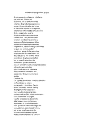 diferenciar dos grandes grupos
de componentes: el agente exfoliante
y el vehículo. En muchas
ocasiones con la formulación de
este tipo de productos se pretende
una acción combinada, por lo que
es frecuente encontrar los agentes
exfoliantes vehiculizados en cualquiera
de los preparados para la
limpieza cutánea anteriormente
comentados. Una peculiaridad a
tener en cuenta en las cremas y
lociones exfoliantes es que deben
poseer unas buenas propiedades
suspensoras, viscosizantes y lubricantes,
ya que, por un lado, deben
mantener las partículas abrasivas
en suspensión durante la vida útil
del producto y, por el otro, deben
permitir un desplazamiento fácil
por la superficie cutánea. Es
importante que estas cremas
posean también unas buenas propiedades
calmantes y emolientes
que contrarresten el inevitable
efecto irritativo inherente a la
agresividad de su mecanismo de
acción.
Clasificación
Los agentes exfoliantes suelen clasificarse
en función de su origen
en naturales y sintéticos. Dentro
de los naturales, aunque los hay
de origen animal (cáscara de
huevo, cubierta de cangrejo u
otros crustáceos) los más comúnmente
utilizados tienen un origen
vegetal (endocarpios de semillas
albaricoque, nuez, melocotón,
almendra). Su extremada dureza
hace que estos exfoliantes vegetales
sean, además, potentes abrasivos,
por lo que en el momento de
la formulación debe escogerse
meticulosamente tanto el tamaño
 