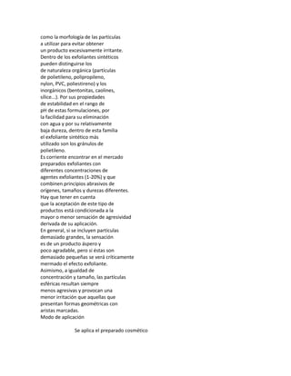 como la morfología de las partículas
a utilizar para evitar obtener
un producto excesivamente irritante.
Dentro de los exfoliantes sintéticos
pueden distinguirse los
de naturaleza orgánica (partículas
de polietileno, polipropileno,
nylon, PVC, poliestireno) y los
inorgánicos (bentonitas, caolines,
sílice...). Por sus propiedades
de estabilidad en el rango de
pH de estas formulaciones, por
la facilidad para su eliminación
con agua y por su relativamente
baja dureza, dentro de esta familia
el exfoliante sintético más
utilizado son los gránulos de
polietileno.
Es corriente encontrar en el mercado
preparados exfoliantes con
diferentes concentraciones de
agentes exfoliantes (1-20%) y que
combinen principios abrasivos de
orígenes, tamaños y durezas diferentes.
Hay que tener en cuenta
que la aceptación de este tipo de
productos está condicionada a la
mayor o menor sensación de agresividad
derivada de su aplicación.
En general, si se incluyen partículas
demasiado grandes, la sensación
es de un producto áspero y
poco agradable, pero si éstas son
demasiado pequeñas se verá críticamente
mermado el efecto exfoliante.
Asimismo, a igualdad de
concentración y tamaño, las partículas
esféricas resultan siempre
menos agresivas y provocan una
menor irritación que aquellas que
presentan formas geométricas con
aristas marcadas.
Modo de aplicación
Se aplica el preparado cosmético
 