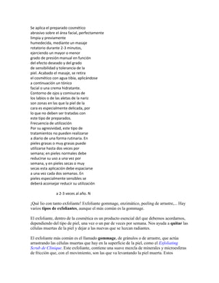 Se aplica el preparado cosmético
abrasivo sobre el área facial, perfectamente
limpia y previamente
humedecida, mediante un masaje
rotatorio durante 2-3 minutos,
ejerciendo un mayor o menor
grado de presión manual en función
del efecto deseado y del grado
de sensibilidad y tolerancia de la
piel. Acabado el masaje, se retira
el cosmético con agua tibia, aplicándose
a continuación un tónico
facial o una crema hidratante.
Contorno de ojos y comisuras de
los labios o de las aletas de la nariz
son zonas en las que la piel de la
cara es especialmente delicada, por
lo que no deben ser tratadas con
este tipo de preparados.
Frecuencia de utilización
Por su agresividad, este tipo de
tratamientos no pueden realizarse
a diario de una forma rutinaria. En
pieles grasas o muy grasas puede
utilizarse hasta dos veces por
semana; en pieles normales debe
reducirse su uso a una vez por
semana, y en pieles secas o muy
secas esta aplicación debe espaciarse
a una vez cada dos semanas. En
pieles especialmente sensibles se
deberá aconsejar reducir su utilización
a 2-3 veces al año. N
¡Qué lio con tanto exfoliante! Exfoliante gommage, enzimático, peeling de arrastre,... Hay
varios tipos de exfoliantes, aunque el más común es la gommage.
El exfoliante, dentro de la cosmética es un producto esencial del que debemos acordarnos,
dependiendo del tipo de piel, una vez o un par de veces por semana. Nos ayuda a quitar las
células muertas de la piel y dejar a las nuevas que se luzcan radiantes.
El exfoliante más común es el llamado gommage, de gránulos o de arrastre, que actúa
arrastrando las células muertas que hay en la superficie de la piel, como el Exfoliating
Scrub de Clinique. Este exfoliante, contiene una suave mezcla de minerales y microesferas
de fricción que, con el movimiento, son las que va levantando la piel muerta. Estos
 