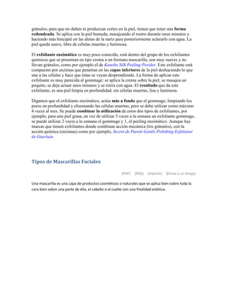 gránulos, para que no dañen ni produzcan cortes en la piel, tienen que tener una forma
redondeada. Se aplica con la piel humeda, masajeando el rostro durante unos minutos y
haciendo más hincapié en las aletas de la nariz para posteriormente aclararlo con agua. La
piel queda suave, libre de células muertas y luminosa.
El exfoliante enzimático es muy poco conocido, está dentro del grupo de los exfoliantes
químicos que se presentan en tipo crema o en formato mascarilla, son muy suaves y no
llevan gránulos, como por ejemplo el de Kanebo Silk Peeling Powder. Este exfoliante está
compuesto por enzimas que penetran en las capas inferiores de la piel deshaciendo lo que
une a las células y hace que éstas se vayan desprendiendo. La forma de aplicar este
exfoliante es muy parecida al gommage: se aplica la crema sobre la piel, se masajea un
poquito, se deja actuar unos minutos y se retira con agua. El resultado que da este
exfoliante, es una piel limpia en profundidad, sin células muertas, lisa y luminosa.
Digamos que el exfoliante enzimático, actúa más a fondo que el gommage, limpiando los
poros en profundidad y eliminando las células muertas, pero se debe utilizar como máximo
4 veces al mes. Se puede combinar la utilización de estos dos tipos de exfoliantes, por
ejemplo, para una piel grasa, en vez de utilizar 3 veces a la semana un exfoliante gommage,
se puede utilizar 2 veces a la semana el gommage y 1, el peeling enzimático. Aunque hay
marcas que tienen exfoliantes donde combinan acción mecánica (los gránulos), con la
acción química (enzimas) como por ejemplo, Secret de Pureté Gentle Polishing Exfoliator
de Guerlain.
Tipos de Mascarillas Faciales
[PDF] [RSS] [Imprimir] [Enviar a un Amigo]
Una mascarilla es una capa de productos cosméticos o naturales que se aplica bien sobre toda la
cara bien sobre una parte de ella, el cabello o el cuello con una finalidad estética.
 