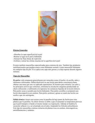 Efectos Generales
-Absorber la capa superficial de la piel
-Retener el agua en la piel e hidratarla
-Atenuar las finas líneas de expresión
-Exfoliar y retirar las células muertas de la superficie de la piel
Existen también mascarillas especializadas para contorno de ojos. También hay productos
multifuncionales que pueden usarse como hidratante normal o como mascarilla hidratante
de cualquier tipo de piel. Si se aplica una capa más gruesa y se deja reposar durante algunos
minutos.
Tipos de Mascarillas
En polvo: está compuesta generalmente por minerales como el kaolín o la arcilla, sales y
elementos refrescantes. Deben disolverse en una loción para darles consistencia hasta
obtener una masa que una vez aplicada esperaremos 20 minutos para retirarla. Las sales y
los principios activos que contienen, estimulan la circulación sanguínea produciendo un
efecto refrescante y reafirmante al evaporarse las sustancias líquidas de la loción (tónico).
Para pieles secas se pondrá una loción hidratante. Para pieles sensibles se preparará una
loción descongestiva con azuleno. Para pieles acnéicas y grasas se usará una loción con
azufre o que sea astringente.
Sólida térmica: tienen una textura como la parafina de bajo punto de fusión pero más
plástica que la parafina. Su efecto térmico se debe a que al aumentar la temperatura provoca
que la piel transpire evitando al mismo tiempo su evaporación. Además al fundirse la
secreción sebácea va a ser arrastrada con el calor, limpiando los folículos pilosebáceos.
Este tipo de mascarillas contiene extractos de plantas ricas en azuleno, descongestivas,
antiinflamatorias y sedantes.
 