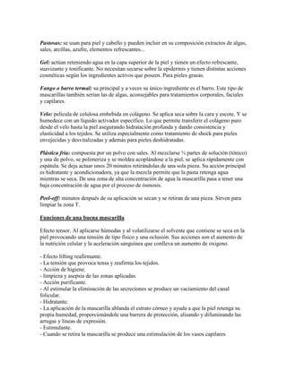 Pastosas: se usan para piel y cabello y pueden incluir en su composición extractos de algas,
sales, arcillas, azufre, elementos refrescantes...
Gel: actúan reteniendo agua en la capa superior de la piel y tienen un efecto refrescante,
suavizante y tonificante. No necesitan secarse sobre la epidermis y tienen distintas acciones
cosméticas según los ingredientes activos que poseen. Para pieles grasas.
Fango o barro termal: su principal y a veces su único ingrediente es el barro. Este tipo de
mascarillas también serían las de algas, aconsejables para tratamientos corporales, faciales
y capilares.
Velo: película de celulosa embebida en colágeno. Se aplica seca sobre la cara y escote. Y se
humedece con un líquido activador específico. Lo que permite transferir el colágeno puro
desde el velo hasta la piel asegurando hidratación profunda y dando consistencia y
elasticidad a los tejidos. Se utiliza especialmente como tratamiento de shock para pieles
envejecidas y desvitalizadas y además para pieles deshidratadas.
Plástica fría: compuesta por un polvo con sales. Al mezclarse ¾ partes de solución (tónico)
y una de polvo, se polimeriza y se moldea acoplándose a la piel, se aplica rápidamente con
espátula. Se deja actuar unos 20 minutos retirándolas de una sola pieza. Su acción principal
es hidratante y acondicionadora, ya que la mezcla permite que la pasta retenga agua
mientras se seca. De una zona de alta concentración de agua la mascarilla pasa a tener una
baja concentración de agua por el proceso de ósmosis.
Peel-off: minutos después de su aplicación se secan y se retiran de una pieza. Sirven para
limpiar la zona T.
Funciones de una buena mascarilla
Efecto tensor. Al aplicarse húmedas y al volatilizarse el solvente que contiene se seca en la
piel provocando una tensión de tipo físico y una oclusión. Sus acciones son el aumento de
la nutrición celular y la aceleración sanguínea que conlleva un aumento de oxigeno.
- Efecto lifting reafirmante.
- La tensión que provoca tensa y reafirma los tejidos.
- Acción de higiene.
- limpieza y asepsia de las zonas aplicadas.
- Acción purificante.
- Al estimular la eliminación de las secreciones se produce un vaciamiento del canal
folicular.
- Hidratante.
- La aplicación de la mascarilla ablanda el estrato córneo y ayuda a que la piel retenga su
propia humedad, proporcionándole una barrera de protección, alisando y difuminando las
arrugas y líneas de expresión.
- Estimulante.
- Cuando se retira la mascarilla se produce una estimulación de los vasos capilares
 