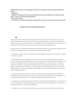 superficiales que son los encargados de llevar los elementos nutritivos que necesitan los
tejidos.
- Aclarante.
- Debido a la presencia de kaolín que absorbe el exceso de melanina en el estrato córneo
para no marcar las manchas pigmentarias.
- Renovador celular.
- Al eliminar las células muertas de la capa córnea se activa y acelera la renovación celular.
COSMETICOS DE MANTENIMEINTO
PA
En estos últimos años la industria de la belleza experimenta una transición que la lleva hacia un mayor uso de
productos totalmente naturales. Sobre todo en toda la gama de productos para el cuidado de la piel. En 2009, la
cuestión principal ya no será qué producto es o no es ecológico sino que se profundizará más en lo específico de sus
ingredientes y en los beneficios que aportan tanto para la salud como para el medioambiente.
La agencia americana Pierce Mattie es especialista en las tendencias de futuro de la industria de la belleza y suya es
esta lista de 10 ingredientes que se harán famosos entre los consumidores en 2009.
Los ingredientes naturales ricos en en principios activos serán la base de la cosmética del futuro debido a la calidad
de sus aportes nutritivos.
1 - Aceite de Argán. Es una increíble fuente natural de vitamina E, con un 80% de ácidos grasos esenciales(Se
denominan ácidos grasos esenciales ( AGE ) a un grupo de ácidos grasos que el organismo no puede fabricar y que
tienen que ser ingeridos a través de los alimentos o de los complementos. Se diferencian de los no esenciales (
ácidos grasos saturados y monoinsaturados) en que estos últimos puede obtenerlos el organismo a partir de las
proteínas, los alcoholes o los carbohidratos), el aceite de Argán es el secreto de belleza de las mujeres marroquí
desde hace siglos. Se puede usar para la piel y el cabello dado su alto contenido en antioxidantes y su facultad de
reforzar la hidratación natural.
2 - Azaí (Euterpe oleracea), conocido por la "Fuente de la Belleza" esta baya brasileña contiene antioxidantes,
aminoácidos, omegas esenciales, fibras y proteínas lo que posiciona a este ingrediente como un formidable activo
anti edad. El Azaí ya se encuentra en numerosos productos de cuidado de la piel y del cabello.
3 - La Baya de Goji : esta baya de gran riqueza nutricional, conocida también como "Wolberry" o "Lyciet Comun", es
a menudo calificada como un súper alimento gracias a sus características anti radicales libres y como estimulante
del sistema inmunitario. Se suele emplear en perfumes.
4 - El Baobab : rico en Vitamina B2 riboflavina, B3 niacina y vitaminas A,C,D y E, el baobab ha demostrado sus
 
