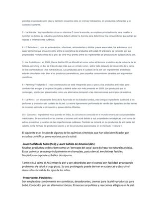 grandes propiedades anti edad y también encuentra sitio en cremas hidratantes, en productos exfoliantes y en
cuidados capilares.
5 - La Acerola : los ingredientes ricos en vitamina C como la acerola, se emplean principalmente para resaltar e
iluminar los tintes. La industria cosmética deberá utilizar la Acerola para determinar los consumidores que sufran de
rojeces o inflamaciones cutáneas.
6 - El Arándano : ricos en aminoácidos, vitaminas, antioxidantes y ácidos grasos esenciales, los arándanos otro
súper alimento que encuentra sitio entre la cosmética de productos anti edad. El arándano es conocido por sus
propiedades revitalizantes de la piel. Se verá muy pronto entre los ingredientes de productos del cuidado de la piel.
7- Los Probióticos : en 2008, Pierce Matttie PR ya difundió el rumor sobre el término probiótico en la industria de la
belleza, pero hoy en día, se trata de algo más que un simple rumor, sobre todo después del desarrollo de la rama
de los cosmeceuticos y los nutraceuticos. Los productos para el cuidado de la piel con ingredientes probióticos
estarán vinculados más bien a los productos paramédicos, para aquellos consumidores atraídos por argumentos
científicos.
8 - Palmitoyl Tripéptido-3 : este cosmeceutico se está integrando poco a poco a los productos anti edad para
combatir las arrugas y las patas de gallo y deberá estar aún más presente en 2009. Los productos que lo
contengan, podrán ser presentados como una alternativa temporal a las intervenciones quirúrgicas de estética.
9 - La Mirra : con el creciente éxito de la Ayurveda en los Estados Unidos, este antiguo ingrediente sustituirá a los
perfumes y productos del cuidado de la piel. La resina ligeramente perfumada de vainilla tan apreciada en las barras
de incienso estimula la circulación y posee efectos liftantes.
10 - Cúrcuma : ingrediente muy querido en India, la cúrcuma es conocida en el mundo entero por sus propiedades
medicinales. Se encontrará en las cremas y lociones anti acné debido a sus propiedades antisépticas y en forma de
activo preventivo y curativo de las imperfecciones cutáneas. También se incluirá en los productos de anti caída del
cabello, en la fórmula de productos solares y en los productos posicionados en le mercado « natural ».
El siguiente es el listado de algunos de los químicos sintéticos que han sido identificados por
estudios científicos como nocivos para la salud:
-Lauril Sulfato de Sodio (SLS) y Lauril Sulfato de Amonio (ALS):
Muchos productos lo describen como un ‘derivado del coco‘ para disfrazar su naturaleza tóxica.
Estos químicos se usan principalmente en champúes, pasta dental, emulsiones faciales,
limpiadoras corporales y baños de espuma.
Tanto el SLS como el ALS irritan la piel y son absorbidos por el cuerpo con facilidad, provocando
problemas de salud a largo plazo. Su uso prolongado puede derivar en cataratas y obstruir el
desarrollo normal de los ojos de los niños.
-Preservantes Parabenos:
Son empleados comúnmente en cosméticos, desodorantes, cremas para la piel y productos para
bebé. Conocidos por ser altamente tóxicos. Provocan sarpullidos y reacciones alérgicas en la piel.
 