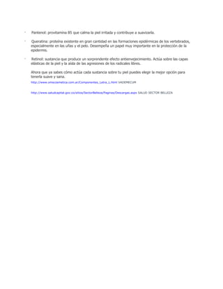 · Pantenol: provitamina B5 que calma la piel irritada y contribuye a suavizarla.
· Queratina: proteína existente en gran cantidad en las formaciones epidérmicas de los vertebrados,
especialmente en las uñas y el pelo. Desempeña un papel muy importante en la protección de la
epidermis.
· Retinol: sustancia que produce un sorprendente efecto antienvejecimiento. Actúa sobre las capas
elásticas de la piel y la aísla de las agresiones de los radicales libres.
Ahora que ya sabes cómo actúa cada sustancia sobre tu piel puedes elegir la mejor opción para
tenerla suave y sana.
http://www.omscosmetica.com.ar/Componentes_Letra_L.html VADEMECUM
http://www.saludcapital.gov.co/sitios/SectorBelleza/Paginas/Descargas.aspx SALUD SECTOR BELLEZA
 
