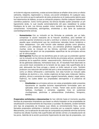 en la dermis algunas ocasiones, a estas acciones básicas se añaden otras como un efecto
calmante, relajante, regenerador o, incluso, una acción antiséptica. En cualquier caso,
lo que sí es cierto es que la aplicación de estos productos es el coadyuvante óptimo para
los tratamientos de belleza, ya que su utilización prepara y facilita cualquier tratamiento
cosmético posterior. Como norma general, los tónicos faciales suelen presentar un pH
ligeramente ácido, lo cual resulta extremadamente útil para restablecer la acidez
fisiológica de la piel. Los tónicos pueden incluir también las siguientes familias de
componentes: humectantes, astringentes, emolientes y otra serie de sustancias
cosmetológicamente activas.
- Humectantes Con su inclusión en las fórmulas se pretende, por un lado,
compensar la acción resecante de la fracción alcohólica, pero también se
pretende aportar emoliencia a la piel y contribuir a retener en el sustrato córneo
aquella agua constitucional que las condiciones naturales tienen tendencia a
hacer desaparecer. Con esta función cabe destacar glicoles como glicerina,
sorbitol y pro- pilenglicol, entre otros. Los extractos glicólicos vegetales, que
muchas veces se incluyen en los tónicos, permiten combinar la acción
higroscópica del glicol con las propiedades específicas de los principios activos
por él vehiculizados
- Astringentes Muchos son los beneficios para el cutis que se pretenden aportar
con la inclusión en los tónicos de esta familia de principios activos: precipitar las
proteínas de la superficie celular, vasoconstricción, disminución de la secreción
de las glándulas sebáceas, hemostasia local, etc. El resultado final observado es
una acción local consistente en la tensión de las capas más superficiales de la
piel, atenuando las finas arrugas y dando un brillo natural al cutis. También
producen una reducción del tamaño del poro y otras sensaciones no tan objetivas
como un efecto refrescante y estimulante. Con esta función se incluyen sales
metálicas de aluminio y cinc, ácidos orgánicos de bajo peso molecular (láctico,
glicólico, cítrico) o extractos de origen vegetal (hamamelis, abedul, nogal, salvia,
hipérico), los cuales deben sus propiedades astringentes a la presencia de
taninos.
- Emolientes Los principios activos con estas propiedades están presentes
típicamente en aquellas lociones especialmente formuladas para ser
aplicadas sobre pieles secas o mixtas. Tienen esta acción sustancias
lipídicas, mucílagos o extractos vegetales ricos en sustancias
mucilaginosas, pectínicas o polisacarídicas (malvalisco, fenogreco,
llantén).
Preparados exfoliantes o descamantes Se han referido hasta el momento aquellas
familias de preparados limpiadores que basan su efecto limpiador en las propiedades de
solubilización o emulsionamiento de impurezas y suciedad. No obstante, existen también
otro tipo de preparados de limpieza cuyo efecto es eminentemente físico, son los
llamados preparados exfoliantes o también conocidos por su acepción inglesa: scrub.
Básicamente, con la aplicación de este tipo de compuestos se pretende eliminar de forma
mecánica las células muertas más superficiales del estrato córneo y la desobturación de
los poros. Además de la acción puramente higienizante de este tipo de preparados, con
 