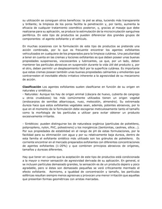 su utilización se consiguen otros beneficios: la piel se alisa, luciendo más transparente
y brillante; la limpieza de los poros facilita la penetración y, por tanto, aumenta la
eficacia de cualquier tratamiento cosmético posterior, y, gracias al masaje que debe
realizarse para su aplicación, se produce la estimulación de la microcirculación sanguínea
periférica. En este tipo de productos se pueden diferenciar dos grandes grupos de
componentes: el agente exfoliante y el vehículo.
En muchas ocasiones con la formulación de este tipo de productos se pretende una
acción combinada, por lo que es frecuente encontrar los agentes exfoliantes
vehiculizados en cualquiera de los preparados para la limpieza cutánea. Una peculiaridad
a tener en cuenta en las cremas y lociones exfoliantes es que deben poseer unas buenas
propiedades suspensoras, viscosizantes y lubricantes, ya que, por un lado, deben
mantener las partículas abrasivas en suspensión durante la vida útil del producto y, por
el otro, deben permitir un desplazamiento fácil por la superficie cutánea. Es importante
que estas cremas posean también unas buenas propiedades calmantes y emolientes que
contrarresten el inevitable efecto irritativo inherente a la agresividad de su mecanismo
de acción.
Clasificación Los agentes exfoliantes suelen clasificarse en función de su origen en
naturales y sintéticos.
- Naturales: Aunque los hay de origen animal (cáscara de huevo, cubierta de cangrejo
u otros crustáceos) los más comúnmente utilizados tienen un origen vegetal
(endocarpios de semillas albaricoque, nuez, melocotón, almendra). Su extremada
dureza hace que estos exfoliantes vegetales sean, además, potentes abrasivos, por lo
que en el momento de la formulación debe escogerse meticulosamente tanto el tamaño
como la morfología de las partículas a utilizar para evitar obtener un producto
excesivamente irritante.
- Sintéticos: pueden distinguirse los de naturaleza orgánica (partículas de polietileno,
polipropileno, nylon, PVC, poliestireno) y los inorgánicos (bentonitas, caolines, sílice...).
Por sus propiedades de estabilidad en el rango de pH de estas formulaciones, por la
facilidad para su eliminación con agua y por su relativamente baja dureza, dentro de
esta familia el exfoliante sintético más utilizado son los gránulos de polietileno. Es
corriente encontrar en el mercado preparados exfoliantes con diferentes concentraciones
de agentes exfoliantes (1-20%) y que combinen principios abrasivos de orígenes,
tamaños y durezas diferentes.
Hay que tener en cuenta que la aceptación de este tipo de productos está condicionada
a la mayor o menor sensación de agresividad derivada de su aplicación. En general, si
se incluyen partículas demasiado grandes, la sensación es de un producto áspero y poco
agradable, pero si éstas son demasiado pequeñas se verá críticamente mermado el
efecto exfoliante. Asimismo, a igualdad de concentración y tamaño, las partículas
esféricas resultan siempre menos agresivas y provocan una menor irritación que aquellas
que presentan formas geométricas con aristas marcadas.
 