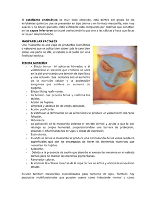 El exfoliante enzimático es muy poco conocido, está dentro del grupo de los
exfoliantes químicos que se presentan en tipo crema o en formato mascarilla, son muy
suaves y no llevan gránulos. Este exfoliante está compuesto por enzimas que penetran
en las capas inferiores de la piel deshaciendo lo que une a las células y hace que éstas
se vayan desprendiendo.
MASCARILLAS FACIALES
Una mascarilla es una capa de productos cosméticos
o naturales que se aplica bien sobre toda la cara bien
sobre una parte de ella, el cabello o el cuello con una
finalidad estética.
Efectos Generales
- - Efecto tensor. Al aplicarse húmedas y al
volatilizarse el solvente que contiene se seca
en la piel provocando una tensión de tipo físico
y una oclusión. Sus acciones son el aumento
de la nutrición celular y la aceleración
sanguínea que conlleva un aumento de
oxigeno.
- Efecto lifting reafirmante.
- La tensión que provoca tensa y reafirma los
tejidos.
- Acción de higiene.
- Limpieza y asepsia de las zonas aplicadas.
- Acción purificante.
- Al estimular la eliminación de las secreciones se produce un vaciamiento del canal
folicular.
- Hidratante.
- La aplicación de la mascarilla ablanda el estrato córneo y ayuda a que la piel
retenga su propia humedad, proporcionándole una barrera de protección,
alisando y difuminando las arrugas y líneas de expresión.
- Estimulante.
- Cuando se retira la mascarilla se produce una estimulación de los vasos capilares
superficiales que son los encargados de llevar los elementos nutritivos que
necesitan los tejidos.
- Aclarante.
- Debido a la presencia de caolín que absorbe el exceso de melanina en el estrato
córneo para no marcar las manchas pigmentarias.
- Renovador celular.
- Al eliminar las células muertas de la capa córnea se activa y acelera la renovación
celular.
Existen también mascarillas especializadas para contorno de ojos. También hay
productos multifuncionales que pueden usarse como hidratante normal o como
 