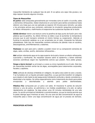 mascarilla hidratante de cualquier tipo de piel. Si se aplica una capa más gruesa y se
deja reposar durante algunos minutos.
Tipos de Mascarillas
En polvo: está compuesta generalmente por minerales como el caolín o la arcilla, sales
y elementos refrescantes. Deben disolverse en una loción para darles consistencia hasta
obtener una masa que una vez aplicada se esperan 20 minutos para retirarla. Las sales
y los principios activos que contienen, estimulan la circulación sanguínea produciendo
un efecto refrescante y reafirmante al evaporarse las sustancias líquidas de la loción
Sólida térmica: tienen una textura como la parafina de bajo punto de fusión pero más
plástica que la parafina. Su efecto térmico se debe a que al aumentar la temperatura
provoca que la piel transpire evitando al mismo tiempo su evaporación. Además al
fundirse la secreción sebácea va a ser arrastrada con el calor, limpiando los folículos
pilosebáceos. Este tipo de mascarillas contiene extractos de plantas ricas en azuleno,
descongestivas, antiinflamatorias y sedantes.
Pastosas: se usan para piel y cabello y pueden incluir en su composición extractos de
algas, sales, arcillas, azufre, elementos refrescantes...
Gel: actúan reteniendo agua en la capa superior de la piel y tienen un efecto refrescante,
suavizante y tonificante. No necesitan secarse sobre la epidermis y tienen distintas
acciones cosméticas según los ingredientes activos que poseen. Para pieles grasas.
Fango o barro termal: su principal y a veces su único ingrediente es el Lodo. Este tipo
de mascarillas también serían las de algas, aconsejables para tratamientos corporales,
faciales y capilares.
Velo: película de celulosa embebida en colágeno. Se aplica seca sobre la cara y escote.
Y se humedece con un líquido activador específico. Lo que permite transferir el colágeno
puro desde el velo hasta la piel asegurando hidratación profunda y dando consistencia y
elasticidad a los tejidos. Se utiliza especialmente como tratamiento de shock para pieles
envejecidas y desvitalizadas y además para pieles deshidratadas.
Plástica fría: compuesta por un polvo con sales. Al mezclarse ¾ partes de solución
(tónico) y una de polvo, se polimeriza y se moldea acoplándose a la piel, se aplica
rápidamente con espátula. Se deja actuar unos 20 minutos retirándolas de una sola
pieza. Su acción principal es hidratante y acondicionadora, ya que la mezcla permite que
la pasta retenga agua mientras se seca. De una zona de alta concentración de agua la
mascarilla pasa a tener una baja concentración de agua por el proceso de ósmosis.
PRINCIPIOS ACTIVOS
 