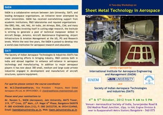 IIAEM
Jointly organized by
International Institute for Aerospace Engineering
and Management (IIAEM)
and
Society of Indian Aerospace Technologies
and Industries (SIATI)
on
4t h
& 5t h
October, 2012 from 9 AM to 5 PM
Venue:- Aeronautical Society of India, Suranjandas Road &
Old Madras Road Junction, (Opp. to HAL Engine Division &
near to Byappanahalli Metro Station) Bangalore – 560 075
IIAEM is a collaborative venture between Jain University, SIATI, and
leading Aerospace organizations, an initiative never attempted by
other Universities. IIAEM has received overwhelming support from
academic institutions, R&D laboratories and reputed organizations –
like ISRO, HAL, AAI, NAL, Air India, Jet Airways, BIAL, CIAL and many
others. Besides involving itself in cutting edge research, the Institute
is striving to generate a pool of technical manpower skilled in
Aircraft Design, Avionics, Aircraft Maintenance Engineering, Airport
Infrastructure & Aviation Management at the UG, PG and Research
levels. Within the next few years, the IIAEM is poised to develop into
a world-class institution for aerospace research and education.
SIATI
The Society of Indian Aerospace Technologies & Industries (SIATI) has
made pioneering efforts in bringing industry, R&D centres both in
India and abroad together to enhance self-reliance in aerospace
technology and manufacturing. In addition to major aerospace
players it has now about 300 small, medium and large scale private
industries engaged in development and manufacture of aircraft
structures, systems/equipment.
For queries please contact the course-coordinator
Mr. M.S.Chandrasekharan, Vice President - Projects, Maini Global
Aerospace (P) Ltd, M: 09741245831, E: chandrasekharan.ms@mainimail.com
Please send your nominations to
Mr. Naveen S., IIAEM (Aerospace), Jain University, MATS Tower,
319, 17th
Cross, 25th
Main, J.P. Nagar 6th
Phase, Bangalore-560078
P: 080 43430400 (Extn.212), F: 080 26532730, M: 09341324960,
Email: iiaem@jainuniversity.ac.in, Web: iiaem.jainuniversity.ac.in
IIAEMIIAEMIIAEMIIAEM
A Two-day Workshop on
Sheet Metal Technology in Aerospace
 