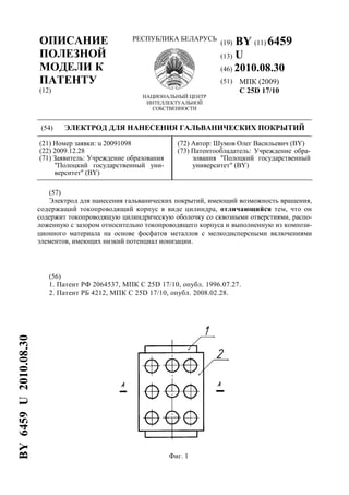 ОПИСАНИЕ
ПОЛЕЗНОЙ
МОДЕЛИ К
ПАТЕНТУ
(12)
РЕСПУБЛИКА БЕЛАРУСЬ
НАЦИОНАЛЬНЫЙ ЦЕНТР
ИНТЕЛЛЕКТУАЛЬНОЙ
СОБСТВЕННОСТИ
(19) BY (11) 6459
(13) U
(46) 2010.08.30
(51) МПК (2009)
C 25D 17/10
(54) ЭЛЕКТРОД ДЛЯ НАНЕСЕНИЯ ГАЛЬВАНИЧЕСКИХ ПОКРЫТИЙ
(21) Номер заявки: u 20091098
(22) 2009.12.28
(71) Заявитель: Учреждение образования
"Полоцкий государственный уни-
верситет" (BY)
(72) Автор: Шумов Олег Васильевич (BY)
(73) Патентообладатель: Учреждение обра-
зования "Полоцкий государственный
университет" (BY)
(57)
Электрод для нанесения гальванических покрытий, имеющий возможность вращения,
содержащий токопроводящий корпус в виде цилиндра, отличающийся тем, что он
содержит токопроводящую цилиндрическую оболочку со сквозными отверстиями, распо-
ложенную с зазором относительно токопроводящего корпуса и выполненную из компози-
ционного материала на основе фосфатов металлов с мелкодисперсными включениями
элементов, имеющих низкий потенциал ионизации.
(56)
1. Патент РФ 2064537, МПК C 25D 17/10, опубл. 1996.07.27.
2. Патент РБ 4212, МПК C 25D 17/10, опубл. 2008.02.28.
Фиг. 1
BY6459U2010.08.30
 