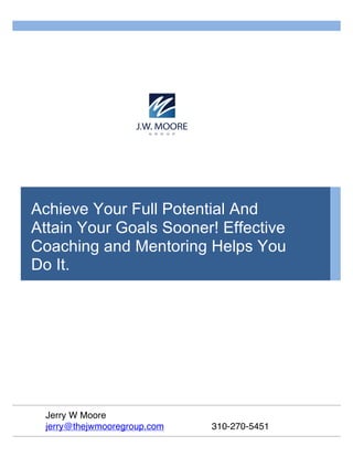 Achieve Your Full Potential And
Attain Your Goals Sooner! Effective
Coaching and Mentoring Helps You
Do It.
Jerry W Moore
jerry@thejwmooregroup.com 310-270-5451
 