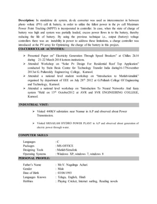 Description: In standalone dc system, dc-dc converter was used as interconnector in between
photo voltaic (PV) cell & battery, in order to utilize the fullest power in the pv cell Maximum
Power Point Tracking (MPPT) is incorporated in controller. In case, when the state of charge of
battery was high and system was partially loaded, excess power flows in to the battery, thereby
reducing the life of battery. By using the previous technique i.e., output (battery) voltage
controllers there was an instability in power to address these limitations, a charge controller was
introduced at the PV array for Optimizing the charge of the battery in this project.
CO-CURRICULAR ACTIVITIES:
 Presented Paper on” Electricity Generation Through Speed Breakers” at Chillax 2k14
during 21-22 March 2014 kottom institutions.
 Attended Workshop on “Solar Pv Design For Residential Roof Top Application”
conducted by Stein Besis Centre for Technology Transfer India during16-17November
2013at G. Pullareddy Engineering College, Kurnool.
 Attended a national level student workshop on “Introduction to Matlab/simulink”
organised by department of EEE on July 28th 2012 at G.Pullaiah College Of Engineering
and Technology, Kurnool.
 Attended a national level workshop on “Introduction To Neural Networks And fuzzy
system “Held on 13th October2012 at AVR and SVR ENGINEERING COLLEGE,
Kurnool.
INDUSTRIAL VISIT:
 Visited 440KV substation near Nannur in A.P and observed about Power
Transmission.
 Visited SRISAILAM HYDRO POWER PLANT in A.P and observed about generation of
electric power through water.
COMPUTER SKILLS
Languages : C
Packages : MS-OFFICE
Designing Tools : Matlab/Simulink
Operating Systems : Windows XP, windows 7, windows 8
PERSONAL PROFILE:
Father’s Name : Mr.V. Nagalinga Achari
Gender : Male
Date of Birth : 03/08/1993
Languages Known : Telugu, English, Hindi
Hobbies : Playing Cricket, Internet surfing, Reading novels
 