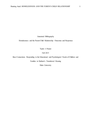 Running head: HOMELESSNESS AND THE PARENT-CHILD RELATIONSHIP 1
Annotated Bibliography
Homelessness and the Parent-Child Relationship: Outcomes and Responses
Taylor J. Panzer
Fall 2015
Bass Connections: Responding to the Educational and Psychological Needs of Children and
Families in Durham’s Transitional Housing
Duke University
 