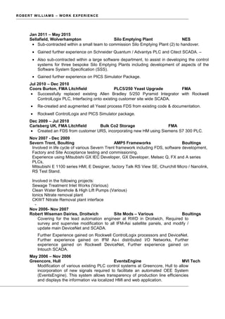 ROBERT WILLIAMS – WORK EXPERIENCE
Jan 2011 – May 2015
Sellafield, Wolverhampton Silo Emptying Plant NES
• Sub-contracted within a small team to commission Silo Emptying Plant (2) to handover.
• Gained further experience on Schneider Quantum / Advantys PLC and Citect SCADA. –
• Also sub-contracted within a large software department, to assist in developing the control
systems for three bespoke Silo Emptying Plants including development of aspects of the
Software System Specification (SSS).
• Gained further experience on PICS Simulator Package.
Jul 2010 – Dec 2010
Coors Burton, FMA Litchfield PLC5/250 Yeast Upgrade FMA
• Successfully replaced existing Allen Bradley 5/250 Pyramid Integrator with Rockwell
ControlLogix PLC, Interfacing onto existing customer site wide SCADA.
• Re-created and augmented all Yeast process FDS from existing code & documentation.
• Rockwell ControlLogix and PICS Simulator package.
Dec 2009 – Jul 2010
Carlsberg UK, FMA Litchfield Bulk Co2 Storage FMA
• Created an FDS from customer URS, incorporating new HM using Siemens S7 300 PLC.
Nov 2007 - Dec 2009
Severn Trent, Boulting AMP5 Frameworks Boultings
Involved in life cycle of various Severn Trent framework including FDS, software development,
Factory and Site Acceptance testing and commissioning.
Experience using Mitsubishi GX IEC Developer, GX Developer, Melsec Q, FX and A series
PLCs,
Mitsubishi E 1100 series HMI, E Designer, factory Talk RS View SE, Churchill Micro / Nanolink,
RS Test Stand.
Involved in the following projects:
Sewage Treatment Inlet Works (Various)
Clean Water Borehole & High Lift Pumps (Various)
Ionics Nitrate removal plant
CKWT Nitrate Removal plant interface
-
Nov 2006- Nov 2007
Robert Wiseman Dairies, Droitwich Site Mods – Various Boultings
Covering for the lead automation engineer at RWD in Droitwich, Required to
survey and supervise modification to all IFM-Asi satellite panels, and modify /
update main DeviceNet and SCADA.
Further Experience gained on Rockwell ControlLogix processors and DeviceNet.
Further experience gained on IFM As-i distributed I/O Networks, Further
experience gained on Rockwell DeviceNet, Further experience gained on
Intouch SCADA.
May 2006 – Nov 2006
Greencore, Hull EventsEngine MVI Tech
Modification of various existing PLC control systems at Greencore, Hull to allow
incorporation of new signals required to facilitate an automated OEE System
(EventsEngine). This system allows transparency of production line efficiencies
and displays the information via localized HMI and web application.
 