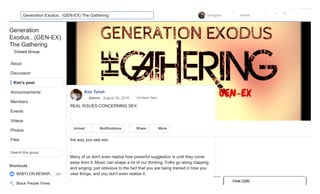Generation
Exodus.. (GEN-EX)
The Gathering
Closed Group
Shortcuts
About
Discussion
Kim's post
Announcements
Members
Events
Videos
Photos
Files
Search this group
BABYLON BEWAR… 20+
Black People Vines
Kim Torah
REAL ISSUES-CONCERNING SEX:
.
.
Sex is a powerful activity. It creates lots of emotions, and it creates soul ties
too. What has happened is, the enemy has taken a beautiful act and
perverted it. He uses the ears and eye gates to enter your mind concerning
the way you see sex.
.
.
Many of us don't even realize how powerful suggestion is until they come
away from it. Music can shape a lot of our thinking. Folks go along clapping
and singing, just oblivious to the fact that you are being trained in how you
view things, and you don't even realize it.
.
Admin · August 30, 2016 · Unclean Sex
Joined Notifications Share More
Chat (325)Chat (325)Chat (325)Chat (325)Chat (325)Chat (325)Chat (325)Chat (325)Chat (325)Chat (325)
Douglas Home
1 3 52
Generation Exodus.. (GEN-EX) The Gathering
 