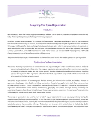 Designing The Open Organization
Introduction
Most people don’t realize that business organizations have short half-lives. Only 16 of the top 100 American corporations in 1917 still exist
today. Theaverage life expectancy ofa Fortune500firm isnow 40to 50years.
Firms fail to survive or remain independent for a multitude of different reasons. The business media frequently points out that non-surviving
firms moved into businesses they did not know, or a market leader failed to respond quickly enough to important cues in the marketplace.
Others argue that failure is often due to psychological pathologies or leadership failure within the top management team. A recent study by
Seton Hall’s Stillman School of Business and New York-based crisis management consulting firm Buccino and Associates, that involved
surveying 1,900 executives, concluded that businesses fail due to internal reasons, such as excessive debt, improper planning and failure to
change,asopposed to externalfactors like competitionandthe economy.
Thepost-mortem analysesvary,butoneelementtendsto underliemost business failures -they failedto operateasanopenorganization.
The Meaning of an Open Organization
The concept of viewing organizations as an open system was first popularized by the London-based Tavistock Institute. One of its
pioneering thought leaders, A.K. Rice, stated that any given organization takes various things from its environment, uses those
in some sort of conversion process, and then exports products, services, and waste materials which result from the conversion
process. One key import of the organization is the information that’s acquired from being “wired” with the environment - and
which is used to help the organization survive.
The concept of open systems is far from being new. Kenneth Boulding, the imminent social scientist, described our planet as an
open system decades ago. In the discipline of biology, open systems theory has been applied to the study of our environment and
earth’s ecosystems for years. On the corporate front, General Electric’s former CEO Jack Welch espoused a “boundarylessness”
organization with no internal barriers resulting from hierarchy, geography, and function, and forges a strong partnership with
customers and suppliers. Peter Senge, in his advocacy of the learning organization, underscores the importance of systems thinking
- which he argues involves looking at the whole instead of just the parts.
The concept of open systems also underlies many of today’s popular organizational renewal techniques, including total quality
management and Six Sigma improvement efforts . A firm that practices total quality management must continuously uncover and
anticipate customer expectations, and bring that information into the firm to design and deliver products/services that provide more
value to the customer than competitive offerings. That explains why 61 percent of the original criteria for the Baldridge Quality
Award were targeted toward the organization’s ability to use information relating to customers, employees, and business processes.
Page 1 | http://cenekcompany.com
 