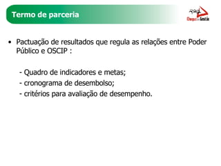Termo de parceria Pactuação de resultados que regula as relações entre Poder Público e OSCIP :  - Quadro de indicadores e metas; - cronograma de desembolso;  - critérios para avaliação de desempenho. 