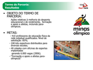 Termo de Parceria: Resultados OBJETO DO TERMO DE PARCERIA:  Ações relativas à melhoria do desporto educacional e de rendimento,  formação e apoio a atletas, incluindo para-olímpicos. METAS: - 410 professores de educação física da rede estadual qualificados. Nível de satisfação: 85%; - 240 kits esportivos distribuídos para diversas escolas;  - 40 cidades com oficinas de esportes implantadas  gerando 6.000 vagas (2006); - “Formação e apoio a atletas para-olímpicos” 