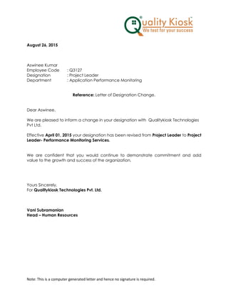 Note: This is a computer generated letter and hence no signature is required.
August 26, 2015
Aswinee Kumar
Employee Code : Q3127
Designation : Project Leader
Department : Application Performance Monitoring
Reference: Letter of Designation Change.
Dear Aswinee,
We are pleased to inform a change in your designation with Qualitykiosk Technologies
Pvt Ltd.
Effective April 01, 2015 your designation has been revised from Project Leader to Project
Leader- Performance Monitoring Services.
We are confident that you would continue to demonstrate commitment and add
value to the growth and success of the organization.
Yours Sincerely,
For Qualitykiosk Technologies Pvt. Ltd.
Vani Subramanian
Head – Human Resources
 