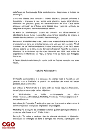 pela Teoria da Contingência. Esta, posteriormente, desenvolveu a "ênfase na
tecnologia".
Cada uma dessas cinco variáveis - tarefas, estrutura, pessoas, ambiente e
tecnologia - provocou a seu tempo uma diferente teoria administrativa,
marcando um gradativo passo no desenvolvimento da TGA. Cada teoria
procurou privilegiar ou enfatizar uma dessas cinco variáveis, omitindo ou
relegando a um plano secundário todas as demais.
As teorias da Administração podem ser divididas em várias correntes ou
abordagens. Dessa forma, representam uma maneira específica de encarar a
tarefa e as características do trabalho da Administração.
Entretanto, Mario Manhães Mosso, demonstra a necessidade de alterarmos a
cronologia bem como as próprias teorias, uma vez que, por exemplo, Alfred
Chandler, pai da Teoria Contingencial, indicou sua utilização já em 1900, assim
ela não poderia ser a última teoria. Bem como Frederick Taylor foi o primeiro a
identificar os subsistemas de Recursos Humanos em 1911, bem antes da
experiência de Hawthorne de 1927, o marco inicial da Teoria das Relações
Humanas.
A Teoria Geral da Administração, assim, está em fase de mutação nas suas
raízes.
Trabalho Administrativo
O trabalho administrativo é a aplicação do esforço físico e mental por um
gerente, com a finalidade de garantir os resultados por meios de outras
pessoas, seus gerenciados.
Em síntese, o Administrador é a ponte entre os meios (recursos financeiros,
tecnológicos e humanos) e os fins (objetivos).
A Administração se divide, modernamente, em cinco
áreas: Finanças, Administrativo, Marketing, Vendas ou Produção,Logística e R
ecursos Humanos.
Administração Financeira:É a disciplina que trata dos assuntos relacionados à
administração das finanças de empresas e organizações.
Marketing: "É o conjunto de atividades humanas que tem por objetivo facilitar e
consumar relações de troca”. (Phillip Kotler).
Produção: "Se refere a qualquer tipo de atividade destinada à fabricação,
elaboração ou obtenção de bens e serviços. No entanto, a produção é um
 
