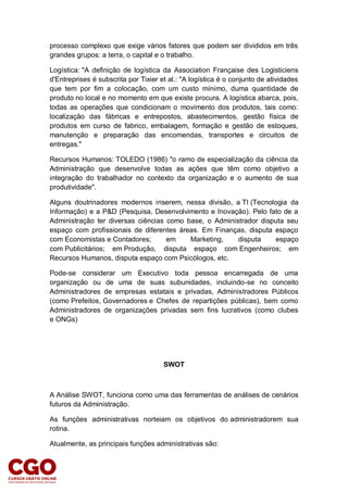 processo complexo que exige vários fatores que podem ser divididos em três
grandes grupos: a terra, o capital e o trabalho.
Logística: "A definição de logística da Association Française des Logisticiens
d'Entreprises é subscrita por Tixier et al.: "A logística é o conjunto de atividades
que tem por fim a colocação, com um custo mínimo, duma quantidade de
produto no local e no momento em que existe procura. A logística abarca, pois,
todas as operações que condicionam o movimento dos produtos, tais como:
localização das fábricas e entrepostos, abastecimentos, gestão física de
produtos em curso de fabrico, embalagem, formação e gestão de estoques,
manutenção e preparação das encomendas, transportes e circuitos de
entregas."
Recursos Humanos: TOLEDO (1986) "o ramo de especialização da ciência da
Administração que desenvolve todas as ações que têm como objetivo a
integração do trabalhador no contexto da organização e o aumento de sua
produtividade".
Alguns doutrinadores modernos inserem, nessa divisão, a TI (Tecnologia da
Informação) e a P&D (Pesquisa, Desenvolvimento e Inovação). Pelo fato de a
Administração ter diversas ciências como base, o Administrador disputa seu
espaço com profissionais de diferentes áreas. Em Finanças, disputa espaço
com Economistas e Contadores; em Marketing, disputa espaço
com Publicitários; em Produção, disputa espaço com Engenheiros; em
Recursos Humanos, disputa espaço com Psicólogos, etc.
Pode-se considerar um Executivo toda pessoa encarregada de uma
organização ou de uma de suas subunidades, incluindo-se no conceito
Administradores de empresas estatais e privadas, Administradores Públicos
(como Prefeitos, Governadores e Chefes de repartições públicas), bem como
Administradores de organizações privadas sem fins lucrativos (como clubes
e ONGs)
SWOT
A Análise SWOT, funciona como uma das ferramentas de análises de cenários
futuros da Administração.
As funções administrativas norteiam os objetivos do administradorem sua
rotina.
Atualmente, as principais funções administrativas são:
 