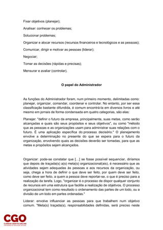 Fixar objetivos (planejar);
Analisar: conhecer os problemas;
Solucionar problemas;
Organizar e alocar recursos (recursos financeiros e tecnológicos e as pessoas);
Comunicar, dirigir e motivar as pessoas (liderar);
Negociar;
Tomar as decisões (rápidas e precisas);
Mensurar e avaliar (controlar).
O papel do Administrador
As funções do Administrador foram, num primeiro momento, delimitadas como:
planejar, organizar, comandar, coordenar e controlar. No entanto, por ser essa
classificação bastante difundida, é comum encontrá-la em diversos livros e até
mesmo em jornais de forma condensada em quatro categorias, são elas:
Planejar: "definir o futuro da empresa, principalmente, suas metas, como serão
alcançadas e quais são seus propósitos e seus objetivos", ou como "método
que as pessoas e as organizações usam para administrar suas relações com o
futuro. É uma aplicação específica do processo decisório." O planejamento
envolve a determinação no presente do que se espera para o futuro da
organização, envolvendo quais as decisões deverão ser tomadas, para que as
metas e propósitos sejam alcançados.
Organizar: pode-se constatar que […] se fosse possível sequenciar, diríamos
que depois de traçada(s) a(s) meta(s) organizacional(ais), é necessário que as
atividades sejam adequadas às pessoas e aos recursos da organização, ou
seja, chega a hora de definir o que deve ser feito, por quem deve ser feito,
como deve ser feito, a quem a pessoa deve reportar-se, o que é preciso para a
realização da tarefa. Logo, "organizar é o processo de dispor qualquer conjunto
de recursos em uma estrutura que facilite a realização de objetivos. O processo
organizacional tem como resultado o ordenamento das partes de um todo, ou a
divisão de um todo em partes ordenadas."
Liderar: envolve influenciar as pessoas para que trabalhem num objetivo
comum. "Meta(s) traçada(s), responsabilidades definidas, será preciso neste
 