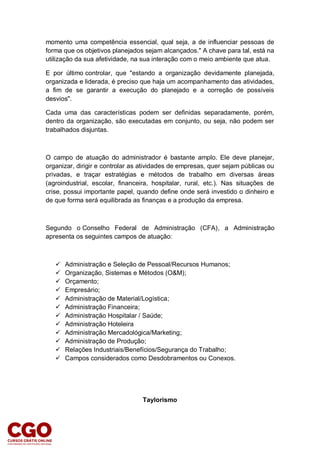 momento uma competência essencial, qual seja, a de influenciar pessoas de
forma que os objetivos planejados sejam alcançados." A chave para tal, está na
utilização da sua afetividade, na sua interação com o meio ambiente que atua.
E por último controlar, que "estando a organização devidamente planejada,
organizada e liderada, é preciso que haja um acompanhamento das atividades,
a fim de se garantir a execução do planejado e a correção de possíveis
desvios".
Cada uma das características podem ser definidas separadamente, porém,
dentro da organização, são executadas em conjunto, ou seja, não podem ser
trabalhados disjuntas.
O campo de atuação do administrador é bastante amplo. Ele deve planejar,
organizar, dirigir e controlar as atividades de empresas, quer sejam públicas ou
privadas, e traçar estratégias e métodos de trabalho em diversas áreas
(agroindustrial, escolar, financeira, hospitalar, rural, etc.). Nas situações de
crise, possui importante papel, quando define onde será investido o dinheiro e
de que forma será equilibrada as finanças e a produção da empresa.
Segundo o Conselho Federal de Administração (CFA), a Administração
apresenta os seguintes campos de atuação:
 Administração e Seleção de Pessoal/Recursos Humanos;
 Organização, Sistemas e Métodos (O&M);
 Orçamento;
 Empresário;
 Administração de Material/Logística;
 Administração Financeira;
 Administração Hospitalar / Saúde;
 Administração Hoteleira
 Administração Mercadológica/Marketing;
 Administração de Produção;
 Relações Industriais/Benefícios/Segurança do Trabalho;
 Campos considerados como Desdobramentos ou Conexos.
Taylorismo
 