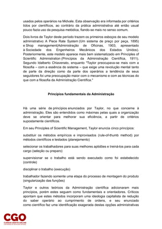 usados pelos operários na Midvale. Esta observação era informada por critérios
tidos por científicos, ao contrário da prática administrativa até então usual
pouco fazia uso da pesquisa metódica, fiando-se mais no senso comum.
Dois livros de Taylor deste período trazem os primeiros esboços de seu modelo
administrativo: A Piece Rate System (Um sistema de preço por peça, 1895)
e Shop management(Administração de Oficinas, 1903, apresentado
à Sociedade dos Engenheiros Mecânicos dos Estados Unidos).
Posteriormente, este modelo aparece mais bem sistematizado em Principles of
Scientific Administration (Princípios da Administração Científica, 1911).
Segundo Idalberto Chiavenato, enquanto "Taylor preocupava-se mais com a
filosofia – com a essência do sistema – que exige uma revolução mental tanto
de parte da direção como da parte dos operários a tendência de seus
seguidores foi uma preocupação maior com o mecanismo e com as técnicas do
que com a filosofia da Administração Científica."
Princípios fundamentais da Administração
Há uma série de princípios enunciados por Taylor, no que concerne à
administração. Eles são entendidos como máximas pelas quais a organização
deve se orientar para melhorar sua eficiência, a partir de critérios
supostamente científicos.
Em seu Principles of Scientific Management, Taylor enuncia cinco princípios:
substituir os métodos empíricos e improvisados (rule-of-thumb method) por
métodos científicos e testados (planejamento)
selecionar os trabalhadores para suas melhores aptidões e treiná-los para cada
cargo (seleção ou preparo)
supervisionar se o trabalho está sendo executado como foi estabelecido
(controle)
disciplinar o trabalho (execução)
trabalhador fazendo somente uma etapa do processo de montagem do produto
(singularização das funções)
Taylor e outros teóricos da Administração científica adicionaram mais
princípios, porém estes seguem como fundamentais e orientadores. Críticos
apontam que estes métodos incorporam uma ideologia capitalista de redução
do saber operário ao cumprimento de ordens, e seu enunciado
como científico faz uma identificação exagerada destas opções administrativas
 