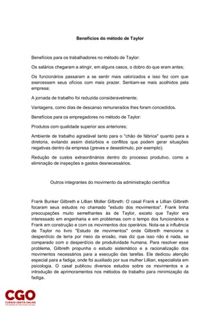 Benefícios do método de Taylor
Benefícios para os trabalhadores no método de Taylor:
Os salários chegaram a atingir, em alguns casos, o dobro do que eram antes;
Os funcionários passaram a se sentir mais valorizados e isso fez com que
exercessem seus ofícios com mais prazer. Sentiam-se mais acolhidos pela
empresa;
A jornada de trabalho foi reduzida consideravelmente;
Vantagens, como dias de descanso remunerados lhes foram concedidos.
Benefícios para os empregadores no método de Taylor:
Produtos com qualidade superior aos anteriores;
Ambiente de trabalho agradável tanto para o "chão de fábrica" quanto para a
diretoria, evitando assim distúrbios e conflitos que podem gerar situações
negativas dentro da empresa (greves e desestimulo, por exemplo);
Redução de custos extraordinários dentro do processo produtivo, como a
eliminação de inspeções e gastos desnecessários.
Outros integrantes do movimento da administração científica
Frank Bunker Gilbreth e Lillian Moller Gilbreth: O casal Frank e Lillian Gilbreth
focaram seus estudos no chamado "estudo dos movimentos". Frank tinha
preocupações muito semelhantes às de Taylor, exceto que Taylor era
interessado em engenharia e em problemas com o tempo dos funcionários e
Frank em construção e com os movimentos dos operários. Nota-se a influência
de Taylor no livro "Estudo de movimentos" onde Gilbreth menciona o
desperdício de terra por meio da erosão, mas diz que isso não é nada, se
comparado com o desperdício de produtividade humana. Para resolver esse
problema, Gilbreth propunha o estudo sistemático e a racionalização dos
movimentos necessários para a execução das tarefas. Ele dedicou atenção
especial para a fadiga, onde foi auxiliado por sua mulher Lillian, especialista em
psicologia. O casal publicou diversos estudos sobre os movimentos e a
introdução de aprimoramentos nos métodos de trabalho para minimização da
fadiga.
 