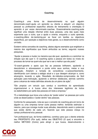 Coaching
Coaching é uma forma de desenvolvimento na qual alguém
denominado coach ajuda um aprendiz ou cliente a adquirir um objectivo
pessoal ou profissional específico através de treinamento e orientação. O
aprendiz é por vezes denominado coachee. Ocasionalmente coaching pode
significar uma relação informal entre duas pessoas, uma das quais mais
experiente que a outra, que a ajuda e orienta, enquanto a outra aprende;
o coaching difere de mentoring por se focar em tarefas ou objectivos
específicos, por oposição a objectivos mais gerais, ou o desenvolvimento como
um todo.
Existem vários conceitos de coaching, abaixo alguns exemplos que englobam a
maioria dos significados que foram atribuídos ao termo, segundo nossas
pesquisas.
“Ajudar a pessoa a mudar na maneira que ela quer, ajudando-a a caminhar na
direção que ela quer ir. O coaching apóia a pessoa em todos os níveis do
processo de tornar-se quem ela quer ser e ser o melhor que ela pode”.
“O coach garante o apoio que faz as pessoas brilharem, ajudando a
descobrirem e atravessarem a ponte entre seus sonhos, metas e sua
realização. Ampliam a tomada de consciência e autoconhecimento,
identificando com clareza o estágio atual e o que desejam alcançar e, como
alcançá-lo, levando a ação. Resultado de métodos comprovados de fácil
aplicação para motivação, ajudando a eliminar obstáculos, abrindo caminho
para o alcance de metas definidas através de um plano de ação”.
"Ele propicia um veículo que conduz a ocorrência do aprendizado
organizacional e à busca ativa dos interesses legítimos de todos
os stakeholders por parte das pessoas em toda a empresa.”
“É a metodologia que troca uma cultura de “poder sobre” as pessoas por outra
onde se desencadeia o “poder dentro” das pessoas.
Conforme foi pesquisado, nota-se que o conceito de coaching gira em torno de
alguém ou uma empresa tornar outra pessoa melhor, tentando estimular o
mesmo, para que consiga mudar suas atitudes, descobrindo assim o potencial
que existe dentro de cada um, fazendo que esta pessoa cresça no
campo profissional e/ou pessoal.
“Um profissional que, de forma sistêmica, contribui para que o cliente entenda
seu PROPÓSITO (Por quê), defina seu OBJETIVO (O que) e encontre o
melhor MÉTODO (Como) para atingir o que busca, desenvolvendo o
 
