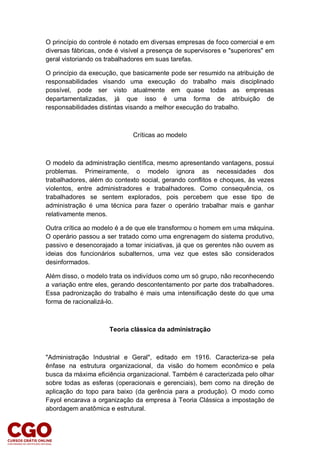 O princípio do controle é notado em diversas empresas de foco comercial e em
diversas fábricas, onde é visível a presença de supervisores e "superiores" em
geral vistoriando os trabalhadores em suas tarefas.
O princípio da execução, que basicamente pode ser resumido na atribuição de
responsabilidades visando uma execução do trabalho mais disciplinado
possível, pode ser visto atualmente em quase todas as empresas
departamentalizadas, já que isso é uma forma de atribuição de
responsabilidades distintas visando a melhor execução do trabalho.
Críticas ao modelo
O modelo da administração científica, mesmo apresentando vantagens, possui
problemas. Primeiramente, o modelo ignora as necessidades dos
trabalhadores, além do contexto social, gerando conflitos e choques, às vezes
violentos, entre administradores e trabalhadores. Como consequência, os
trabalhadores se sentem explorados, pois percebem que esse tipo de
administração é uma técnica para fazer o operário trabalhar mais e ganhar
relativamente menos.
Outra crítica ao modelo é a de que ele transformou o homem em uma máquina.
O operário passou a ser tratado como uma engrenagem do sistema produtivo,
passivo e desencorajado a tomar iniciativas, já que os gerentes não ouvem as
ideias dos funcionários subalternos, uma vez que estes são considerados
desinformados.
Além disso, o modelo trata os indivíduos como um só grupo, não reconhecendo
a variação entre eles, gerando descontentamento por parte dos trabalhadores.
Essa padronização do trabalho é mais uma intensificação deste do que uma
forma de racionalizá-lo.
Teoria clássica da administração
"Administração Industrial e Geral", editado em 1916. Caracteriza-se pela
ênfase na estrutura organizacional, da visão do homem econômico e pela
busca da máxima eficiência organizacional. Também é caracterizada pelo olhar
sobre todas as esferas (operacionais e gerenciais), bem como na direção de
aplicação do topo para baixo (da gerência para a produção). O modo como
Fayol encarava a organização da empresa à Teoria Clássica a impostação de
abordagem anatômica e estrutural.
 