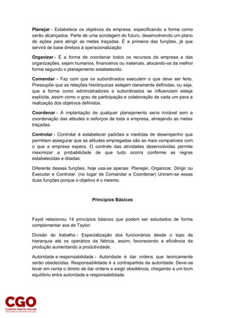 Planejar - Estabelece os objetivos da empresa, especificando a forma como
serão alcançados. Parte de uma sondagem do futuro, desenvolvendo um plano
de ações para atingir as metas traçadas. É a primeira das funções, já que
servirá de base diretora à operacionalização
Organizar - É a forma de coordenar todos os recursos da empresa e das
organizações, sejam humanos, financeiros ou materiais, alocando-os da melhor
forma segundo o planejamento estabelecido.
Comandar - Faz com que os subordinados executem o que deve ser feito.
Pressupõe que as relações hierárquicas estejam claramente definidas, ou seja,
que a forma como administradores e subordinados se influenciam esteja
explícita, assim como o grau de participação e colaboração de cada um para a
realização dos objetivos definidos.
Coordenar - A implantação de qualquer planejamento seria inviável sem a
coordenação das atitudes e esforços de toda a empresa, almejando as metas
traçadas.
Controlar - Controlar é estabelecer padrões e medidas de desempenho que
permitam assegurar que as atitudes empregadas são as mais compatíveis com
o que a empresa espera. O controle das atividades desenvolvidas permite
maximizar a probabilidade de que tudo ocorra conforme as regras
estabelecidas e ditadas.
Diferente dessas funções, hoje usa-se apenas: Planejar, Organizar, Dirigir ou
Executar e Controlar. (no lugar de Comandar e Coordenar) Uniram-se essas
duas funções porque o objetivo é o mesmo.
Princípios Básicos
Fayol relacionou 14 princípios básicos que podem ser estudados de forma
complementar aos de Taylor:
Divisão do trabalho - Especialização dos funcionários desde o topo da
hierarquia até os operários da fábrica, assim, favorecendo a eficiência da
produção aumentando a produtividade.
Autoridade e responsabilidade - Autoridade é dar ordens que teoricamente
serão obedecidas. Responsabilidade é a contrapartida da autoridade. Deve-se
levar em conta o direito de dar ordens e exigir obediência, chegando a um bom
equilíbrio entre autoridade e responsabilidade.
 
