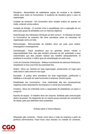 Disciplina - Necessidade de estabelecer regras de conduta e de trabalho
válidas para todos os funcionários. A ausência de disciplina gera o caos na
organização.
Unidade de comando - Um funcionário deve receber ordens de apenas um
chefe, evitando contra-ordens.
Unidade de direção - O controle único é possibilitado com a aplicação de um
plano para grupo de atividades com os mesmos objetivos.
Subordinação dos interesses individuais ao bem comum - O interesse de todos
os funcionários da empresa não deve prevalecer sobre os interesses da
organização como um todo.
Remuneração - Remuneração de trabalho deve ser justa para ambos,
empregados e empregadores.
Centralização - Fayol acreditava que os gerentes devem manter a
responsabilidade final, mas eles também precisam de dar autoridade a seus
subordinados que eles possam realizar seu trabalho adequadamente. O
problema é encontrar o melhor grau de centralização em cada caso.
Linha de Comando (Hierarquia) - Defesa incondicional da estrutura hierárquica,
respeitando à risca uma linha de autoridade fixa.
Ordem - Deve ser mantida em toda organização, preservando um lugar para
cada coisa e cada coisa em seu lugar.
Equidade - A justiça deve prevalecer em toda organização, justificando a
lealdade e a devoção de cada funcionário à empresa. Direitos iguais.
Estabilidade dos funcionários - Uma rotatividade alta tem consequências
negativas sobre desempenho da empresa e o moral dos funcionários.
Iniciativa - Deve ser entendida como a capacidade de estabelecer um plano e
cumpri-lo.
Espírito de equipe - O trabalho deve ser conjunto, facilitado pela comunicação
dentro da equipe. Os integrantes de um mesmo grupo precisam ter consciência
de classe, para que defendam seus propósitos.
Críticas sobre a Teoria Clássica
Obsessão pelo comando →Tendo como ótica a visão da empresa a partir da
gerência administrativa, Fayol focou seus estudos na unidade do comando,
 