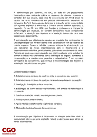 A administração por objetivos, ou APO, se trata de um procedimento
desenvolvido para aplicação prática do processo de planejar, organizar e
controlar. Em sua origem, essa ideia foi desenvolvida por Alfred Sloan na
década de 1920, baseando-se em práticas administrativas existentes na
companhia DuPont. Com o passar do tempo, a prática foi sendo implementada
por algumas empresas e entre elas a General Electric também aproveitou o
momento. Foi na GE, em 1954, que Drucker a conheceu e a chamou de
administração por objetivos, ele também acrescentou novos componentes
enfatizando a definição dos objetivos e a avaliação isolada de cada área
específica de desempenho.
A administração por objetivos dá atenção ao propósito dos participantes de
uma organização e ao modo de como estes se relacionam com os objetivos da
própria empresa. Podemos defini-la como um sistema de administração que
visa relacionar as metas organizacionais com o desempenho e o
desenvolvimento individual, principalmente, por meio do envolvimento de todos.
Percebe-se ainda que a administração por objetivos aborda uma tentativa de
alinhar as metas dos funcionários com a estratégia do negócio, otimizando a
comunicação e a relação entre gerentes e subordinados. É um processo
participativo de planejamento, que promove a descentralização das decisões e
a definição das prioridades em geral.
Características principais
1. Estabelecimento conjunto de objetivos entre o executivo e seu superior;
2. Estabelecimento conjunto de objetivos para cada departamento ou posição;
3. Interligação dos objetivos departamentais;
4. Elaboração de planos táticos e operacionais, com ênfase na mensuração e
no controle;
5. Contínua avaliação, revisão e reciclagem dos planos;
6. Participação atuante de chefia;
7. Apoio intenso do staff durante os primeiros períodos;
8. Motivação dos trabalhadores de sua empresa.
A administração por objetivos é dependente da sinergia entre líder direto e
executor(es), através de uma aceitação natural e não imposta para atingir as
metas estabelecidas.
 