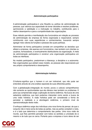 Administração participativa
A administração participativa é uma filosofia ou política de administração de
pessoas, que valoriza sua capacidade de tomar decisões e resolver problemas,
aprimorando a satisfação e a motivação no trabalho, contribuindo para o
melhor desempenho e para a competitividade das organizações.
Esse método permite a manifestação dos funcionários em relação ao processo
de administração da empresa de forma organizada e responsável, sempre
contribuindo com suas experiências e conhecimentos, buscando sempre
agregar mais valores às funções e pessoas dos quais participa.
Administrar de forma participativa consiste em compartilhar as decisões que
afetam a empresa, não apenas com funcionários, mas também com clientes ou
usuários, fornecedores, e eventualmente distribuidores da organização. A meta
da administração participativa é construir uma organização participativa em
todas as interfaces.
No modelo participativo, predominam a liderança, a disciplina e a autonomia.
Nas organizações que adotam esse modelo, as pessoas são responsáveis por
seu próprio comportamento e desempenho.
Administração holística
O holismo significa que o homem é um ser indivisível, que não pode ser
entendido através de uma análise separada de suas diferentes partes.
Com a globalização (integração do mundo; povos e cultura) compartilhamos
não somente as oportunidades que ela oferece mas também os problemas. E
para sua compreensão exige a aplicação da teoria sistêmica. Na busca de uma
sabedoria sistêmica, que bem podemos interpretar como sendo a busca de
uma visão holística. A visão holística pode ser considerada a forma de
perceber a realidade e a abordagem sistêmica, o primeiro nível de
operacionalização desta visão.
O enfoque sistêmico exige dos indivíduos uma nova forma de pensar; de que o
conjunto não é mera soma de todas as partes, mas as partes compõem o todo,
e é o todo que determina o comportamento das partes. Uma nova visão de
mundo, que lhes permitirá perceber com todos os sentidos a unicidade de si
mesmo e de tudo que os cerca. Portanto para e empresa o lucro deixa de ser
 