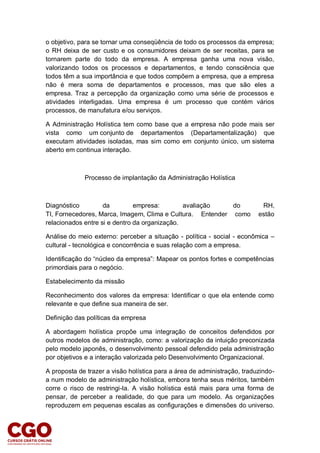o objetivo, para se tornar uma conseqüência de todo os processos da empresa;
o RH deixa de ser custo e os consumidores deixam de ser receitas, para se
tornarem parte do todo da empresa. A empresa ganha uma nova visão,
valorizando todos os processos e departamentos, e tendo consciência que
todos têm a sua importância e que todos compõem a empresa, que a empresa
não é mera soma de departamentos e processos, mas que são eles a
empresa. Traz a percepção da organização como uma série de processos e
atividades interligadas. Uma empresa é um processo que contém vários
processos, de manufatura e/ou serviços.
A Administração Holística tem como base que a empresa não pode mais ser
vista como um conjunto de departamentos (Departamentalização) que
executam atividades isoladas, mas sim como em conjunto único, um sistema
aberto em continua interação.
Processo de implantação da Administração Holística
Diagnóstico da empresa: avaliação do RH,
TI, Fornecedores, Marca, Imagem, Clima e Cultura. Entender como estão
relacionados entre si e dentro da organização.
Análise do meio externo: perceber a situação - política - social - econômica –
cultural - tecnológica e concorrência e suas relação com a empresa.
Identificação do “núcleo da empresa”: Mapear os pontos fortes e competências
primordiais para o negócio.
Estabelecimento da missão
Reconhecimento dos valores da empresa: Identificar o que ela entende como
relevante e que define sua maneira de ser.
Definição das políticas da empresa
A abordagem holística propõe uma integração de conceitos defendidos por
outros modelos de administração, como: a valorização da intuição preconizada
pelo modelo japonês, o desenvolvimento pessoal defendido pela administração
por objetivos e a interação valorizada pelo Desenvolvimento Organizacional.
A proposta de trazer a visão holística para a área de administração, traduzindo-
a num modelo de administração holística, embora tenha seus méritos, também
corre o risco de restringi-la. A visão holística está mais para uma forma de
pensar, de perceber a realidade, do que para um modelo. As organizações
reproduzem em pequenas escalas as configurações e dimensões do universo.
 