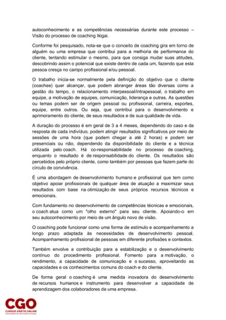 autoconhecimento e as competências necessárias durante este processo –
Visão do processo de coaching Ikigai.
Conforme foi pesquisado, nota-se que o conceito de coaching gira em torno de
alguém ou uma empresa que contribui para a melhoria de performance do
cliente, tentando estimular o mesmo, para que consiga mudar suas atitudes,
descobrindo assim o potencial que existe dentro de cada um, fazendo que esta
pessoa cresça no campo profissional e/ou pessoal.
O trabalho inicia-se normalmente pela definição do objetivo que o cliente
(coachee) quer alcançar, que podem abranger áreas tão diversas como a
gestão do tempo, o relacionamento interpessoal/intrapessoal, o trabalho em
equipe, a motivação de equipes, comunicação, liderança e outras. As questões
ou temas podem ser de origem pessoal ou profissional, carreira, esportes,
equipe, entre outros. Ou seja, que contribui para o desenvolvimento e
aprimoramento do cliente, de seus resultados e de sua qualidade de vida.
A duração do processo é em geral de 3 a 4 meses, dependendo do caso e da
resposta de cada indivíduo, podem atingir resultados significativos por meio de
sessões de uma hora (que podem chegar a até 2 horas) e podem ser
presenciais ou não, dependendo da disponibilidade do cliente e a técnica
utilizada pelo coach. Há co-responsabilidade no processo de coaching,
enquanto o resultado é de responsabilidade do cliente. Os resultados são
percebidos pelo próprio cliente, como também por pessoas que fazem parte do
círculo de convivência.
É uma abordagem de desenvolvimento humano e profissional que tem como
objetivo apoiar profissionais de qualquer área de atuação a maximizar seus
resultados com base na otimização de seus próprios recursos técnicos e
emocionais.
Com fundamento no desenvolvimento de competências técnicas e emocionais,
o coach atua como um "olho externo" para seu cliente. Apoiando-o em
seu autoconhecimento por meio de um ângulo novo de visão.
O coaching pode funcionar como uma forma de estímulo e acompanhamento a
longo prazo adaptada às necessidades de desenvolvimento pessoal.
Acompanhamento profissional de pessoas em diferente profissões e contextos.
Também envolve a contribuição para a estabilização e o desenvolvimento
contínuo do procedimento profissional. Fomento para a motivação, o
rendimento, a capacidade de comunicação e o sucesso, aproveitando as
capacidades e os conhecimentos comuns do coach e do cliente.
De forma geral o coaching é uma medida inovadora do desenvolvimento
de recursos humanos e instrumento para desenvolver a capacidade de
aprendizagem dos colaboradores de uma empresa.
 