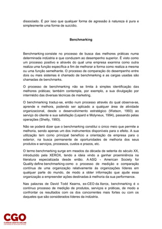dissociado. É por isso que qualquer forma de agressão à natureza é pura e
simplesmente uma forma de suicídio.
Benchmarking
Benchmarking consiste no processo de busca das melhores práticas numa
determinada indústria e que conduzem ao desempenho superior. É visto como
um processo positivo e através do qual uma empresa examina como outra
realiza uma função específica a fim de melhorar a forma como realiza a mesma
ou uma função semelhante. O processo de comparação do desempenho entre
dois ou mais sistemas é chamado de benchmarking e as cargas usadas são
chamadas de benchmarks.
O processo de benchmarking não se limita à simples identificação das
melhores práticas; também contempla, por exemplo, a sua divulgação por
intermédio das diversas técnicas de marketing.
O benchmarking traduz-se, então num processo através do qual observa-se,
aprende e melhora, podendo ser aplicado a qualquer área de atividade
organizacional, desde o desenvolvimento estratégico (Watson, 1993) ao
serviço do cliente e sua satisfação (Lepard e Molyneux, 1994), passando pelas
operações (Shetty, 1993).
Não se poderá dizer que o benchmarking constitui o único meio que permite a
melhoria, sendo apenas um dos instrumentos disponíveis para o efeito. A sua
utilização tem como principal benefício a orientação da empresa para o
exterior, na busca permanente de oportunidades de melhoria dos seus
produtos e serviços, processos, custos e prazos, etc.
O termo benchmarking surge em meados da década de setenta do século XX,
introduzido pela XEROX, tendo a ideia vindo a ganhar proeminência na
literatura especializada desde então. A ASQ - American Society for
Quality define benchmarking como o processo de medição e comparação
contínua de uma organização relativamente às organizações líderes em
qualquer parte do mundo, de modo a obter informação que ajude essa
organização a empreender ações destinadas à melhoria da sua performance.
Nas palavras de David Todd Kearns, ex-CEO da Xerox, benchmarking é o
contínuo processo de medição de produtos, serviços e práticas, de modo a
confrontar os resultados com os dos concorrentes mais fortes ou com os
daqueles que são considerados líderes da indústria.
 