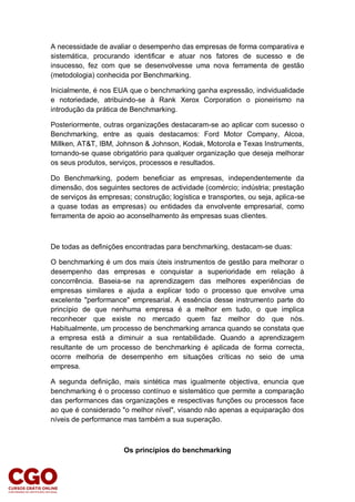 A necessidade de avaliar o desempenho das empresas de forma comparativa e
sistemática, procurando identificar e atuar nos fatores de sucesso e de
insucesso, fez com que se desenvolvesse uma nova ferramenta de gestão
(metodologia) conhecida por Benchmarking.
Inicialmente, é nos EUA que o benchmarking ganha expressão, individualidade
e notoriedade, atribuindo-se à Rank Xerox Corporation o pioneirismo na
introdução da prática de Benchmarking.
Posteriormente, outras organizações destacaram-se ao aplicar com sucesso o
Benchmarking, entre as quais destacamos: Ford Motor Company, Alcoa,
Millken, AT&T, IBM, Johnson & Johnson, Kodak, Motorola e Texas Instruments,
tornando-se quase obrigatório para qualquer organização que deseja melhorar
os seus produtos, serviços, processos e resultados.
Do Benchmarking, podem beneficiar as empresas, independentemente da
dimensão, dos seguintes sectores de actividade (comércio; indústria; prestação
de serviços às empresas; construção; logística e transportes, ou seja, aplica-se
a quase todas as empresas) ou entidades da envolvente empresarial, como
ferramenta de apoio ao aconselhamento às empresas suas clientes.
De todas as definições encontradas para benchmarking, destacam-se duas:
O benchmarking é um dos mais úteis instrumentos de gestão para melhorar o
desempenho das empresas e conquistar a superioridade em relação à
concorrência. Baseia-se na aprendizagem das melhores experiências de
empresas similares e ajuda a explicar todo o processo que envolve uma
excelente "performance" empresarial. A essência desse instrumento parte do
princípio de que nenhuma empresa é a melhor em tudo, o que implica
reconhecer que existe no mercado quem faz melhor do que nós.
Habitualmente, um processo de benchmarking arranca quando se constata que
a empresa está a diminuir a sua rentabilidade. Quando a aprendizagem
resultante de um processo de benchmarking é aplicada de forma correcta,
ocorre melhoria de desempenho em situações críticas no seio de uma
empresa.
A segunda definição, mais sintética mas igualmente objectiva, enuncia que
benchmarking é o processo contínuo e sistemático que permite a comparação
das performances das organizações e respectivas funções ou processos face
ao que é considerado "o melhor nível", visando não apenas a equiparação dos
níveis de performance mas também a sua superação.
Os princípios do benchmarking
 