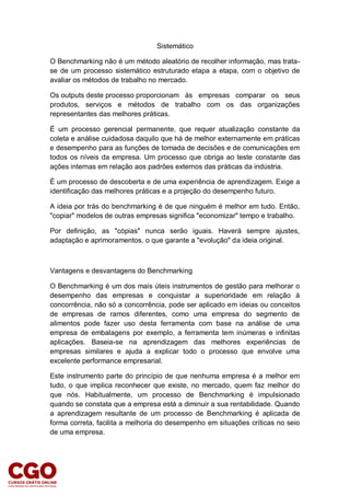 Sistemático
O Benchmarking não é um método aleatório de recolher informação, mas trata-
se de um processo sistemático estruturado etapa a etapa, com o objetivo de
avaliar os métodos de trabalho no mercado.
Os outputs deste processo proporcionam às empresas comparar os seus
produtos, serviços e métodos de trabalho com os das organizações
representantes das melhores práticas.
É um processo gerencial permanente, que requer atualização constante da
coleta e análise cuidadosa daquilo que há de melhor externamente em práticas
e desempenho para as funções de tomada de decisões e de comunicações em
todos os níveis da empresa. Um processo que obriga ao teste constante das
ações internas em relação aos padrões externos das práticas da indústria.
É um processo de descoberta e de uma experiência de aprendizagem. Exige a
identificação das melhores práticas e a projeção do desempenho futuro.
A ideia por trás do benchmarking é de que ninguém é melhor em tudo. Então,
"copiar" modelos de outras empresas significa "economizar" tempo e trabalho.
Por definição, as "cópias" nunca serão iguais. Haverá sempre ajustes,
adaptação e aprimoramentos, o que garante a "evolução" da ideia original.
Vantagens e desvantagens do Benchmarking
O Benchmarking é um dos mais úteis instrumentos de gestão para melhorar o
desempenho das empresas e conquistar a superioridade em relação à
concorrência, não só a concorrência, pode ser aplicado em ideias ou conceitos
de empresas de ramos diferentes, como uma empresa do segmento de
alimentos pode fazer uso desta ferramenta com base na análise de uma
empresa de embalagens por exemplo, a ferramenta tem inúmeras e infinitas
aplicações. Baseia-se na aprendizagem das melhores experiências de
empresas similares e ajuda a explicar todo o processo que envolve uma
excelente performance empresarial.
Este instrumento parte do princípio de que nenhuma empresa é a melhor em
tudo, o que implica reconhecer que existe, no mercado, quem faz melhor do
que nós. Habitualmente, um processo de Benchmarking é impulsionado
quando se constata que a empresa está a diminuir a sua rentabilidade. Quando
a aprendizagem resultante de um processo de Benchmarking é aplicada de
forma correta, facilita a melhoria do desempenho em situações críticas no seio
de uma empresa.
 