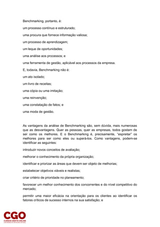 Benchmarking, portanto, é:
um processo contínuo e estruturado;
uma procura que fornece informação valiosa;
um processo de aprendizagem;
um leque de oportunidades;
uma análise aos processos; e
uma ferramenta de gestão, aplicável aos processos da empresa.
E, todavia, Benchmarking não é:
um ato isolado;
um livro de receitas;
uma cópia ou uma imitação;
uma reinvenção;
uma constatação de fatos; e
uma moda de gestão.
As vantagens da análise de Benchmarking são, sem dúvida, mais numerosas
que as desvantagens. Quer as pessoas, quer as empresas, todos gostam de
ser como os melhores. E o Benchmarking é, precisamente, “espreitar” os
melhores para ser como eles ou superá-los. Como vantagens, podem-se
identificar as seguintes:
introduzir novos conceitos de avaliação;
melhorar o conhecimento da própria organização;
identificar e priorizar as áreas que devem ser objeto de melhorias;
estabelecer objetivos viáveis e realistas;
criar critério de prioridade no planeamento;
favorecer um melhor conhecimento dos concorrentes e do nível competitivo do
mercado;
permitir uma maior eficácia na orientação para os clientes ao identificar os
fatores críticos de sucesso internos na sua satisfação; e
 