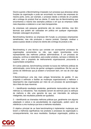 Ocorre quando o Benchmarking é baseado num processo que atravessa várias
funções da organização e pode ser encontrado na maioria das empresas do
mesmo porte, como, por exemplo, o processo desde a entrada de um pedido
até a entrega do produto final ao cliente. É neste tipo de Benchmarking que
encontramos a maioria dos exemplos práticos e em que as empresas estão
mais dispostas a colaborar e a ser mais transparentes.
As empresas sob pesquisa geralmente são de ramos distintos, mas têm
técnicas que podem ser colocadas em prática em qualquer organização.
Exemplo: estocagem de produto.
Benchmarking Genérico: as empresas têm função ou processos empresariais
semelhantes, mas não produzem o mesmo produto. Exemplo: analisar o
passo-a-passo desde a compra do cliente até a entrega do produto a ele.
Benchmarking é uma técnica que consiste em acompanhar processos de
organizações concorrentes ou não, que sejam reconhecidas como
representantes das melhores práticas administrativas. É um processo de
pesquisa, contínuo e sistemático, para avaliar produtos, serviços e métodos de
trabalho, com o propósito de melhoramento organizacional, procurando a
superioridade competitiva.
Em outras palavras, benchmarking consiste na busca de melhores práticas de
administração, como forma de ganhar vantagens competitivas. Ele faz uso de
pontos de referências que já existem e funcionam bem, em vez de criar algo
novo.
O Benchmarking é uma das mais antigas ferramentas de gestão. O seu
propósito é estimular e facilitar as mudanças organizacionais e melhorar o
desempenho das organizações por meio de um processo de aprendizagem.
Isto é feito de duas maneiras:
1 – identificando resultados excelentes, geralmente mensurados por meio de
métricas ou indicadores. Tais resultados servem de estímulo para os esforços
de melhoria e dão uma garantia de que, por intermédio de esforços
inteligentes, tais resultados poderão ser igualados.
2 – identificando as chamadas melhores práticas que, geralmente com alguma
adaptação à cultura e às peculiaridades da organização, podem servir de
referência a uma mudança que leve a melhores resultados.
O objetivo principal de se fazer benchmarking é implementar mudanças que
levem a melhorias significativas nos produtos e processos da organização e,
consequentemente, nos seus resultados. Qualquer organização, pública ou
 