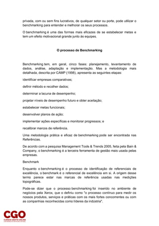 privada, com ou sem fins lucrativos, de qualquer setor ou porte, pode utilizar o
benchmarking para entender e melhorar os seus processos.
O benchmarking é uma das formas mais eficazes de se estabelecer metas e
tem um efeito motivacional grande junto às equipes.
O processo de Benchmarking
Benchmarking tem, em geral, cinco fases: planejamento, levantamento de
dados, análise, adaptação e implementação. Mas a metodologia mais
detalhada, descrita por CAMP (1998), apresenta as seguintes etapas:
identificar empresas comparativas;
definir método e recolher dados;
determinar a lacuna de desempenho;
projetar níveis de desempenho futuro e obter aceitação;
estabelecer metas funcionais;
desenvolver planos de ação;
implementar ações específicas e monitorar progressos; e
recalibrar marcos de referência.
Uma metodologia prática e eficaz de benchmarking pode ser encontrada nas
Referências.
De acordo com a pesquisa Management Tools & Trends 2005, feita pela Bain &
Company, o benchmarking é a terceira ferramenta de gestão mais usada pelas
empresas.
Benchmark
Enquanto o benchmarking é o processo de identificação de referenciais de
excelência, o benchmark é o referencial de excelência em si. A origem desse
termo parece estar nas marcas de referência usadas nas medições
topográficas.
Pode-se dizer que o processo benchmarking foi inserido no ambiente de
negócios pela Xerox, que o definiu como "o processo contínuo para medir os
nossos produtos, serviços e práticas com os mais fortes concorrentes ou com
as companhias reconhecidas como líderes da indústria".
 