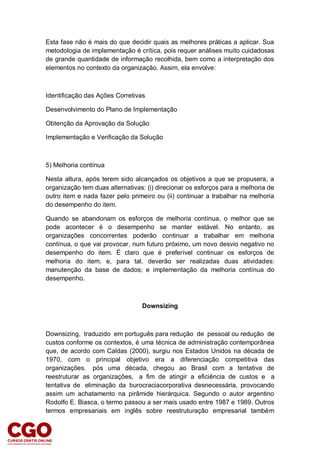 Esta fase não é mais do que decidir quais as melhores práticas a aplicar. Sua
metodologia de implementação é crítica, pois requer análises muito cuidadosas
de grande quantidade de informação recolhida, bem como a interpretação dos
elementos no contexto da organização. Assim, ela envolve:
Identificação das Ações Corretivas
Desenvolvimento do Plano de Implementação
Obtenção da Aprovação da Solução
Implementação e Verificação da Solução
5) Melhoria contínua
Nesta altura, após terem sido alcançados os objetivos a que se propusera, a
organização tem duas alternativas: (i) direcionar os esforços para a melhoria de
outro item e nada fazer pelo primeiro ou (ii) continuar a trabalhar na melhoria
do desempenho do item.
Quando se abandonam os esforços de melhoria contínua, o melhor que se
pode acontecer é o desempenho se manter estável. No entanto, as
organizações concorrentes poderão continuar a trabalhar em melhoria
contínua, o que vai provocar, num futuro próximo, um novo desvio negativo no
desempenho do item. É claro que é preferível continuar os esforços de
melhoria do item, e, para tal, deverão ser realizadas duas atividades:
manutenção da base de dados; e implementação da melhoria contínua do
desempenho.
Downsizing
Downsizing, traduzido em português para redução de pessoal ou redução de
custos conforme os contextos, é uma técnica de administração contemporânea
que, de acordo com Caldas (2000), surgiu nos Estados Unidos na década de
1970, com o principal objetivo era a diferenciação competitiva das
organizações. pós uma década, chegou ao Brasil com a tentativa de
reestruturar as organizações, a fim de atingir a eficiência de custos e a
tentativa de eliminação da burocraciacorporativa desnecessária, provocando
assim um achatamento na pirâmide hierárquica. Segundo o autor argentino
Rodolfo E. Biasca, o termo passou a ser mais usado entre 1987 e 1989. Outros
termos empresariais em inglês sobre reestruturação empresarial também
 