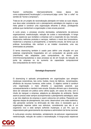 ficaram conhecidos internacionalmente nessa época tais
como outplacement("recolocação") e turnaround (algo como "dar a volta" no
sentido de "revirar a empresa").
Trata-se de um projeto de racionalização planejado em todas as suas etapas,
que deve estar consistente com o planejamento estratégico do negócio e cuja
meta global é construir uma organização eficiente e eficaz, privilegiando
práticas que mantenham a organização o mais enxuta possível.
A curto prazo, o processo envolve demissões, achatamento da estrutura
organizacional, reestruturação, redução de custos e racionalização. A longo
prazo, espera-se que revitalize a empresa com a expansão do seu mercado,
desenvolva melhores produtos e serviços, melhore o moral dos funcionários,
modernize a empresa e principalmente, a mantenha enxuta, de forma que as
práticas burocráticas não venham a se instalar novamente, uma vez
amenizadas as pressões.
O termo downsizing também é usado para definir uma situação em que
sistemas originalmente hospedados em um computador de grande porte
(mainframe) são adaptados para computadores de menor porte
(mini/microcomputadores) e esse processo se dá em função da redução do
porte da empresa ou do aumento da capacidade computacional
dos computadores de menor custo.
Estratégia Empresarial
O downsizing é aplicado principalmente em organizações que almejam
mudanças corporativas, tais como, fusões, riscos de falência, terceirizações,
eficiência de recursos humanos, entre outros. O objetivo central é construir
uma organização o mais eficiente e capacitada possível, que
consequentemente a manterá mais enxuta. Estudos afirmam que o downsizing
deve ser colocado em prática como ultima opção, em casos de crise, com o
intuito de reerguer a empresa, adapta-la as alterações do ambiente. Sendo
assim,é preciso estar sempre acompanhando o planejamento estratégico, estar
a par dos objetivos da empresa e assim coloca-los em prática. Passando por
algumas etapas de planejamento, tais como: desenvolver uma visão sistêmica,
não pensando somente na diminuição de mão obra; é necessário que a
organização repense sobre sua estrutura, considerando que ela é um
organismo vivo e está sempre sofrendo mudanças; e por fim, que os
responsáveis pelo gerenciamento da empresa a administrem de forma racional.
A curto-prazo envolve demissões, achatamento da estruturar organizacional,
reestruturação, redução de custos e racionalização. A longo-prazo espera-se
 